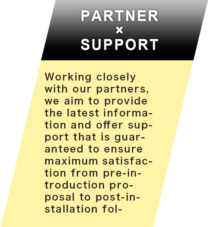 PARTNER×SUPPORT Working closely with our partners, we aim to provide the latest information and offer support that is guaranteed to ensure maximum satisfaction from pre-introduction proposal to post-installation follow-up.