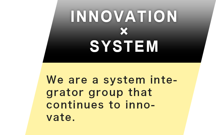 INNOVATION×SYSTEM By deploying new products and new business fields that leverage global cutting edge technologies we continue to grow.