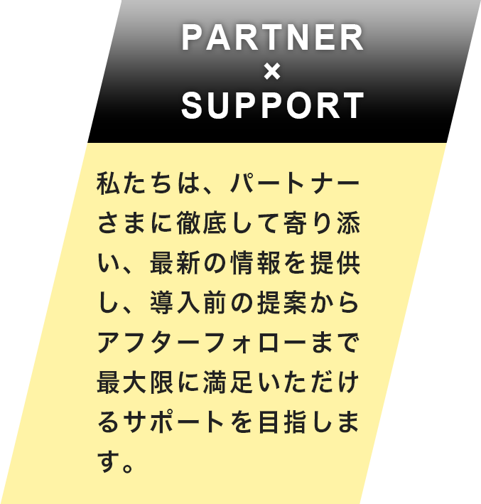 PARTNER×SUPPORT 私たちは、パートナーさまに徹底して寄り添い、最新の情報を提供し、導入前の提案からアフターフォローまで最大限に満足いただけるサポートを目指します。