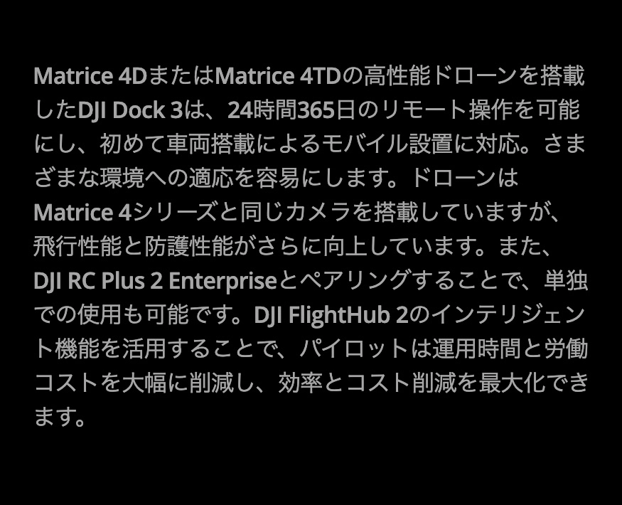 Matrice 4DまたはMatrice 4TDの高性能ドローンを搭載したDJI Dock 3は、24時間365日のリモート操作を可能にし、初めて車両搭載によるモバイル設置に対応。さまざまな環境への適応を容易にします。ドローンはMatrice 4シリーズと同じカメラを搭載していますが、飛行性能と防護性能がさらに向上しています。また、DJI RC Plus 2 Enterpriseとペアリングすることで、単独での使用も可能です。DJI FlightHub 2のインテリジェント機能を活用することで、パイロットは運用時間と労働コストを大幅に削減し、効率とコスト削減を最大化できます。